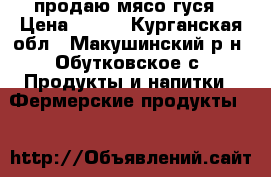 продаю мясо-гуся › Цена ­ 300 - Курганская обл., Макушинский р-н, Обутковское с. Продукты и напитки » Фермерские продукты   